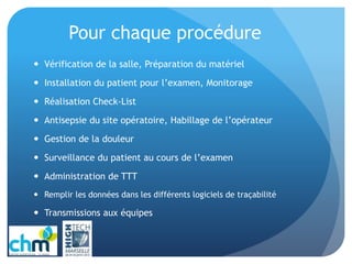 Pour chaque procédure
 Vérification de la salle, Préparation du matériel
 Installation du patient pour l’examen, Monitorage
 Réalisation Check-List
 Antisepsie du site opératoire, Habillage de l’opérateur
 Gestion de la douleur
 Surveillance du patient au cours de l’examen
 Administration de TTT
 Remplir les données dans les différents logiciels de traçabilité
 Transmissions aux équipes
 