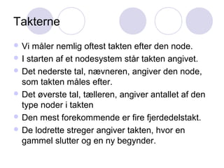 Takterne
 Vi måler nemlig oftest takten efter den node.
 I starten af et nodesystem står takten angivet.
 Det nederste tal, nævneren, angiver den node,
som takten måles efter.
 Det øverste tal, tælleren, angiver antallet af den
type noder i takten
 Den mest forekommende er fire fjerdedelstakt.
 De lodrette streger angiver takten, hvor en
gammel slutter og en ny begynder.
 