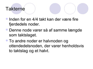 Takterne
Inden for en 4/4 takt kan der være fire
fjerdedels noder.
Denne node varer så af samme længde
som taktslaget.
To andre noder er halvnoden og
ottendedelsnoden, der varer henholdsvis
to taktslag og et halvt.
 