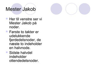 Mester Jakob
 Her til venstre ser vi
Mester Jakob på
noder.
 Første to takter er
udelukkende
fjerdedelsnoder, de
næste to indeholder
en halvnode.
 Sidste halvdel
indeholder
ottendedelsnoder.
 