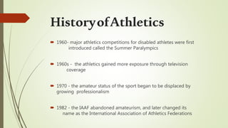  1960- major athletics competitions for disabled athletes were first
introduced called the Summer Paralympics
 1960s - the athletics gained more exposure through television
coverage
 1970 - the amateur status of the sport began to be displaced by
growing professionalism
 1982 - the IAAF abandoned amateurism, and later changed its
name as the International Association of Athletics Federations
HistoryofAthletics
 