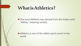 The word Athletics was derived from the Greek word
“Athlos,” meaning contest.
Athletics is one of the oldest sports event in the
world.
WhatisAthletics?
 