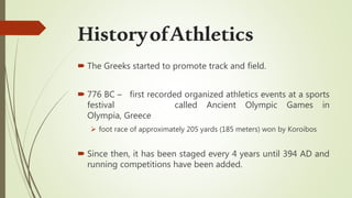  The Greeks started to promote track and field.
 776 BC – first recorded organized athletics events at a sports
festival called Ancient Olympic Games in
Olympia, Greece
 foot race of approximately 205 yards (185 meters) won by Koroibos
 Since then, it has been staged every 4 years until 394 AD and
running competitions have been added.
HistoryofAthletics
 