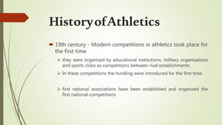  19th century - Modern competitions in athletics took place for
the first time
 they were organised by educational institutions, military organisations
and sports clubs as competitions between rival establishments.
 In these competitions the hurdling were introduced for the first time.
 first national associations have been established and organized the
first national competitions
HistoryofAthletics
 