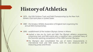  1876 - the USA Outdoor Track and Field Championships by the New York
Athletic Club took place in United States
 1880 - the Amateur Athletic Association of England start organizing the
annual AAA Championships
 1896 - establishment of the modern Olympic Games in Athens
marked a new era for track and field The Olympic athletics programme,
comprising track and field events plus a marathon race, contained many of
the foremost sporting competitions of the 1896 Summer Olympics
the Olympics also consolidated the use of metric measurements in
international track and field events, both for race distances and for
measuring jumps and throws
HistoryofAthletics
 