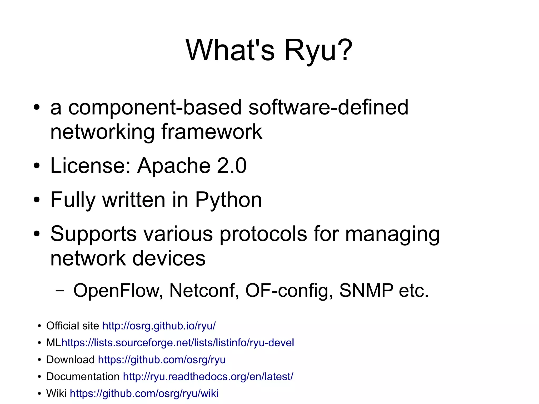 What's Ryu?
● a component-based software-defined
networking framework
● License: Apache 2.0
● Fully written in Python
● Supports various protocols for managing
network devices
– OpenFlow, Netconf, OF-config, SNMP etc.
●
Official site http://osrg.github.io/ryu/
●
MLhttps://lists.sourceforge.net/lists/listinfo/ryu-devel
●
Download https://github.com/osrg/ryu
●
Documentation http://ryu.readthedocs.org/en/latest/
● Wiki https://github.com/osrg/ryu/wiki
 