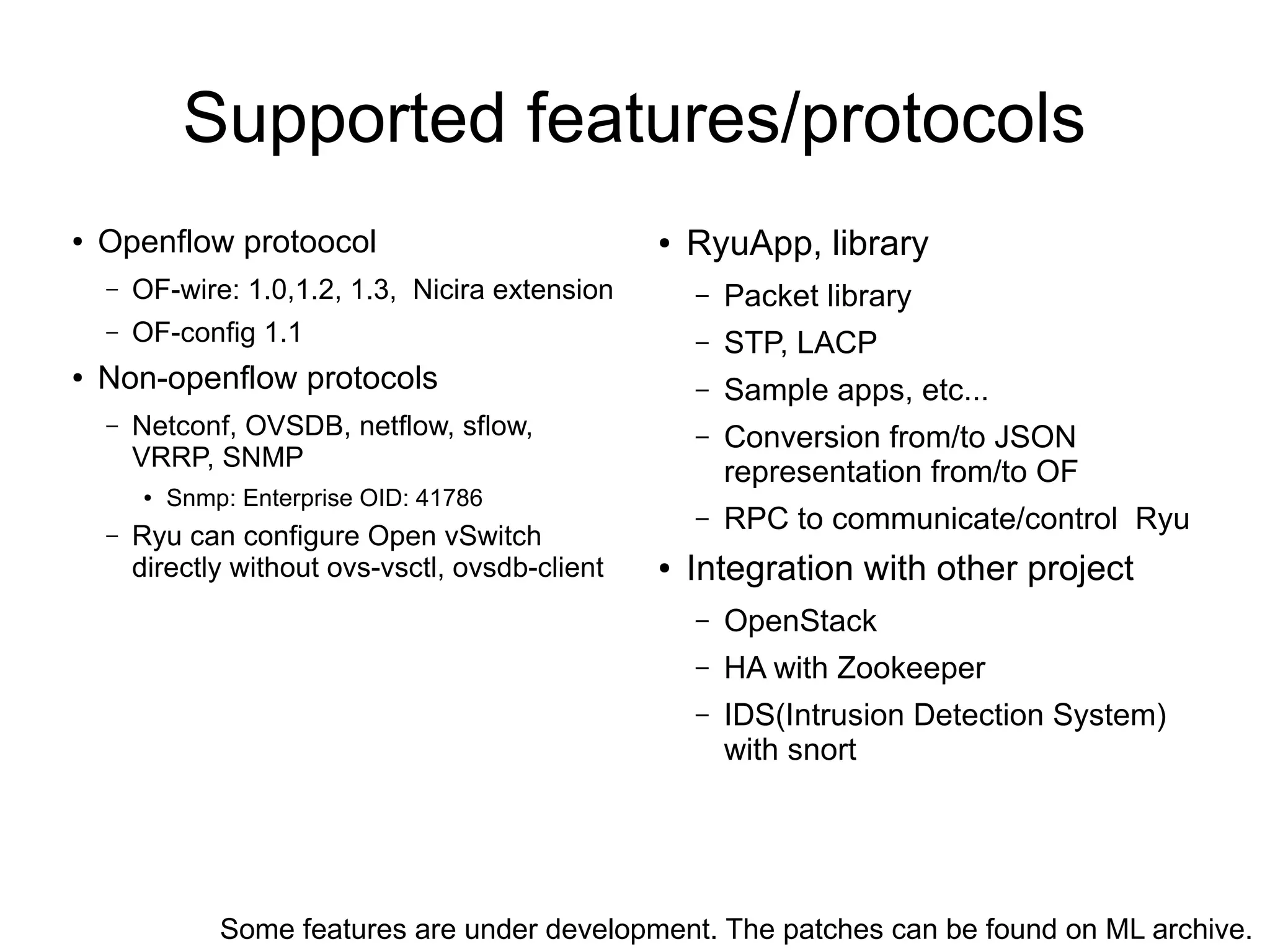 Supported features/protocols
● Openflow protoocol
– OF-wire: 1.0,1.2, 1.3, Nicira extension
– OF-config 1.1
● Non-openflow protocols
– Netconf, OVSDB, netflow, sflow,
VRRP, SNMP
● Snmp: Enterprise OID: 41786
– Ryu can configure Open vSwitch
directly without ovs-vsctl, ovsdb-client
Some features are under development. The patches can be found on ML archive.
● RyuApp, library
– Packet library
– STP, LACP
– Sample apps, etc...
– Conversion from/to JSON
representation from/to OF
– RPC to communicate/control Ryu
● Integration with other project
– OpenStack
– HA with Zookeeper
– IDS(Intrusion Detection System)
with snort
 