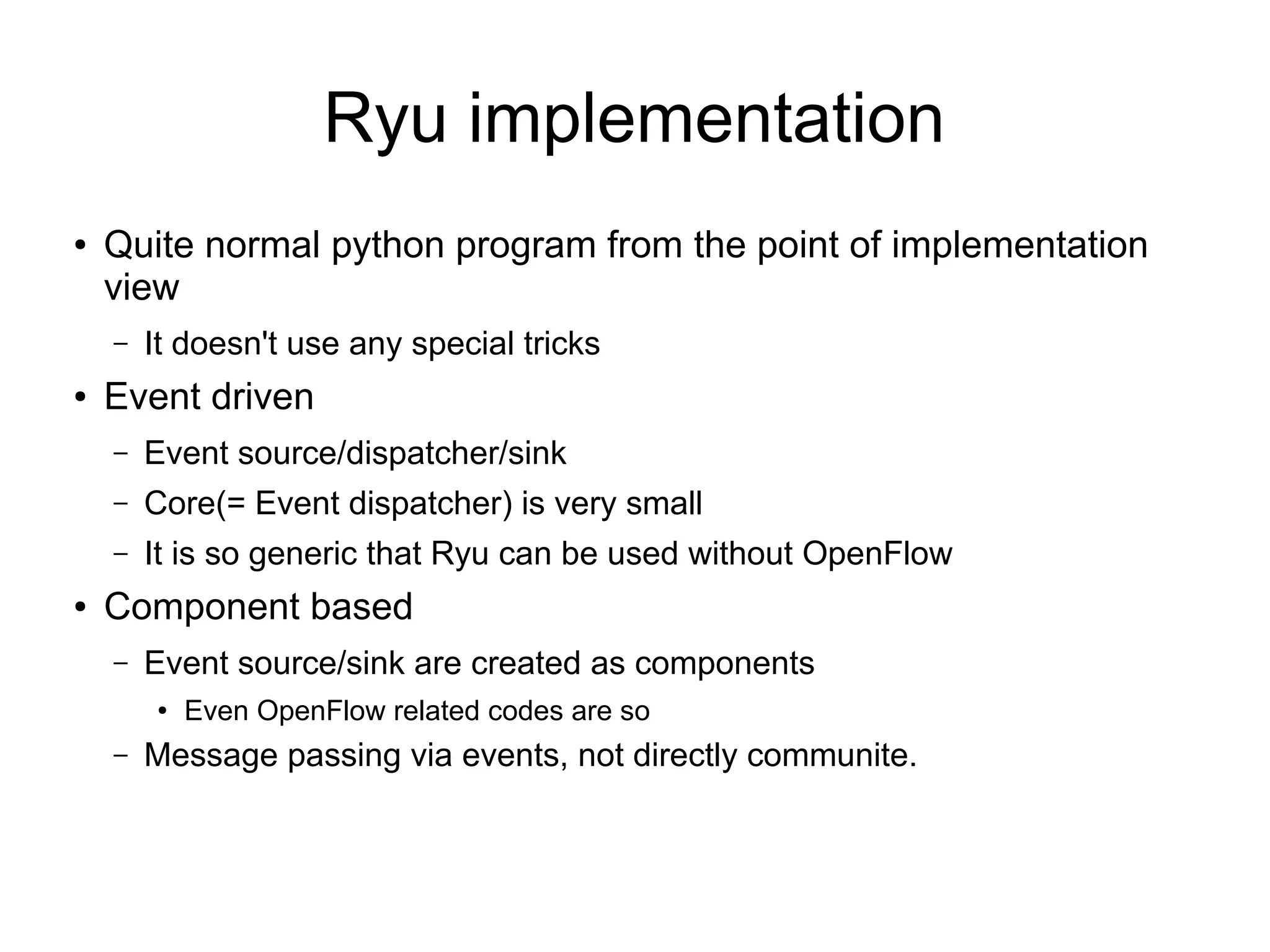 Ryu implementation
● Quite normal python program from the point of implementation
view
– It doesn't use any special tricks
● Event driven
– Event source/dispatcher/sink
– Core(= Event dispatcher) is very small
– It is so generic that Ryu can be used without OpenFlow
● Component based
– Event source/sink are created as components
● Even OpenFlow related codes are so
– Message passing via events, not directly communite.
 