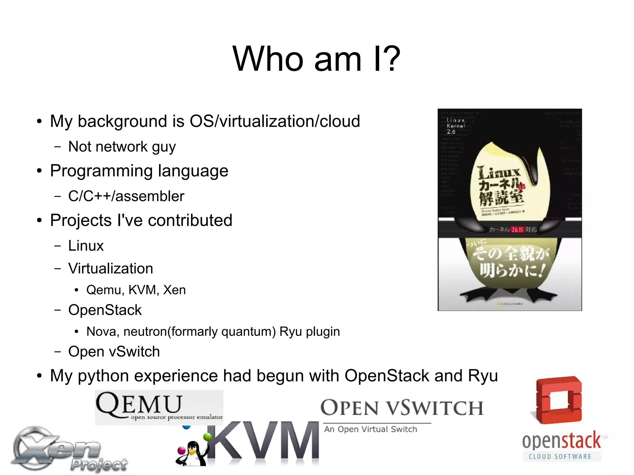 Who am I?
● My background is OS/virtualization/cloud
– Not network guy
● Programming language
– C/C++/assembler
● Projects I've contributed
– Linux
– Virtualization
● Qemu, KVM, Xen
– OpenStack
● Nova, neutron(formarly quantum) Ryu plugin
– Open vSwitch
● My python experience had begun with OpenStack and Ryu
 