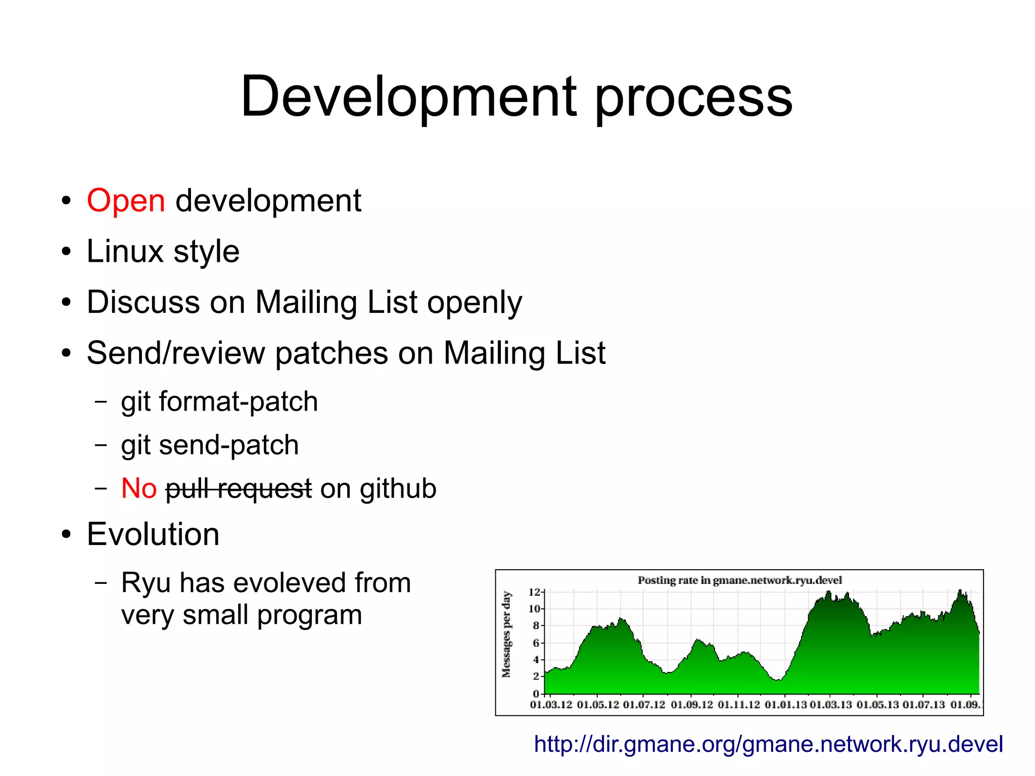 Development process
● Open development
● Linux style
● Discuss on Mailing List openly
● Send/review patches on Mailing List
– git format-patch
– git send-patch
– No pull request on github
● Evolution
– Ryu has evoleved from
very small program
http://dir.gmane.org/gmane.network.ryu.devel
 