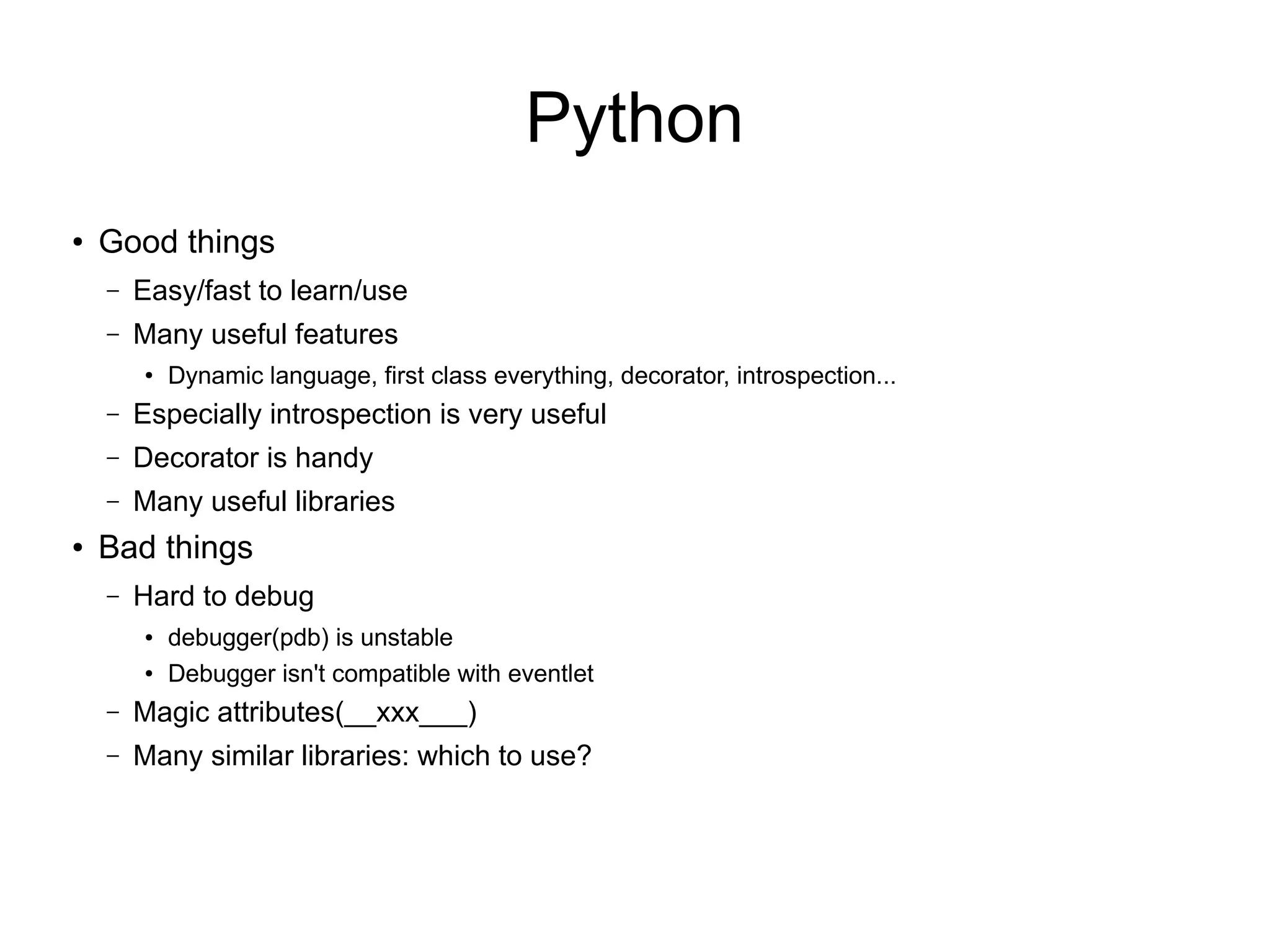 Python
●
Good things
– Easy/fast to learn/use
– Many useful features
●
Dynamic language, first class everything, decorator, introspection...
– Especially introspection is very useful
– Decorator is handy
– Many useful libraries
● Bad things
– Hard to debug
● debugger(pdb) is unstable
● Debugger isn't compatible with eventlet
– Magic attributes(__xxx___)
– Many similar libraries: which to use?
 