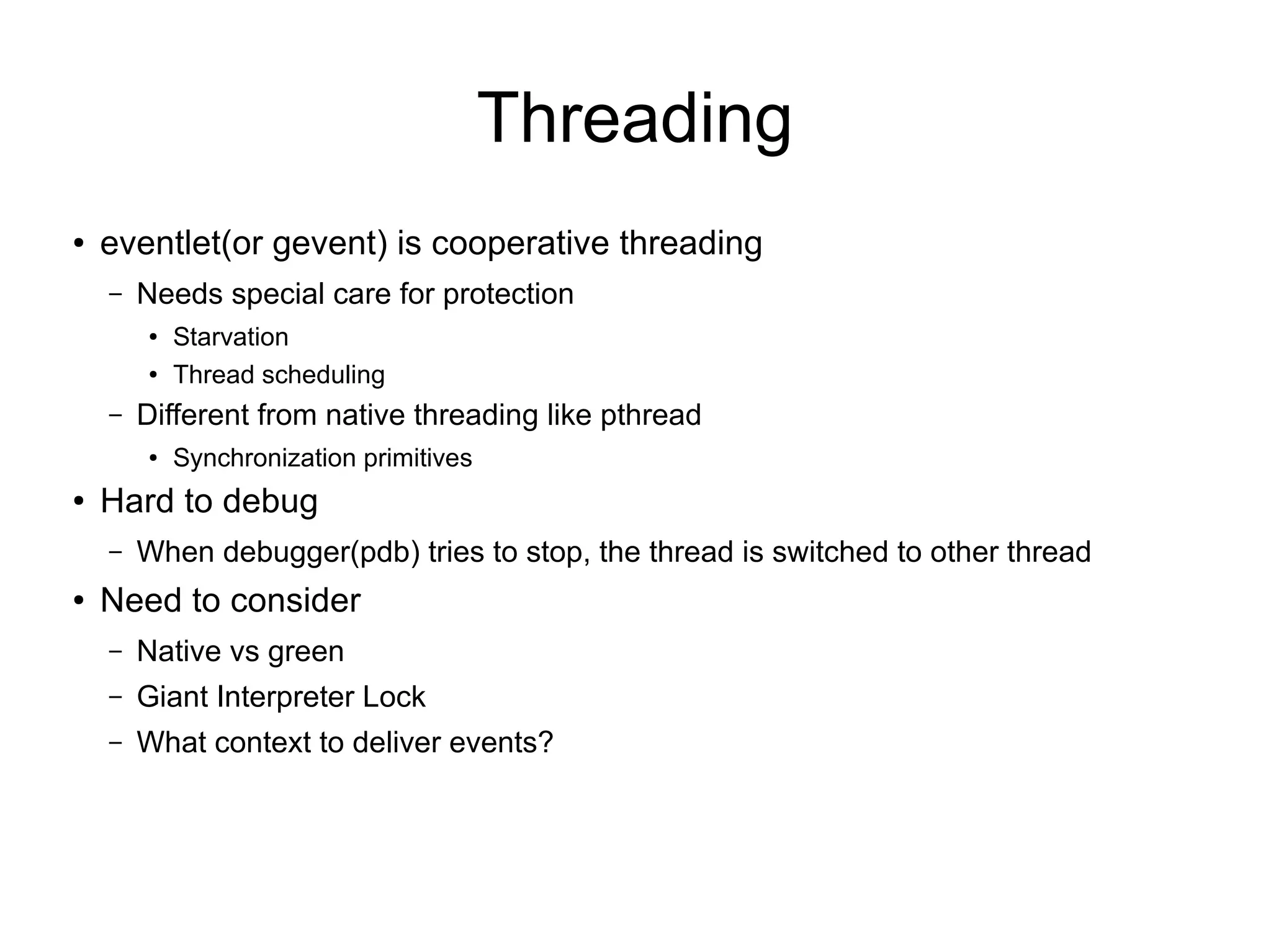 Threading
● eventlet(or gevent) is cooperative threading
– Needs special care for protection
● Starvation
● Thread scheduling
– Different from native threading like pthread
● Synchronization primitives
● Hard to debug
– When debugger(pdb) tries to stop, the thread is switched to other thread
● Need to consider
– Native vs green
– Giant Interpreter Lock
– What context to deliver events?
 
