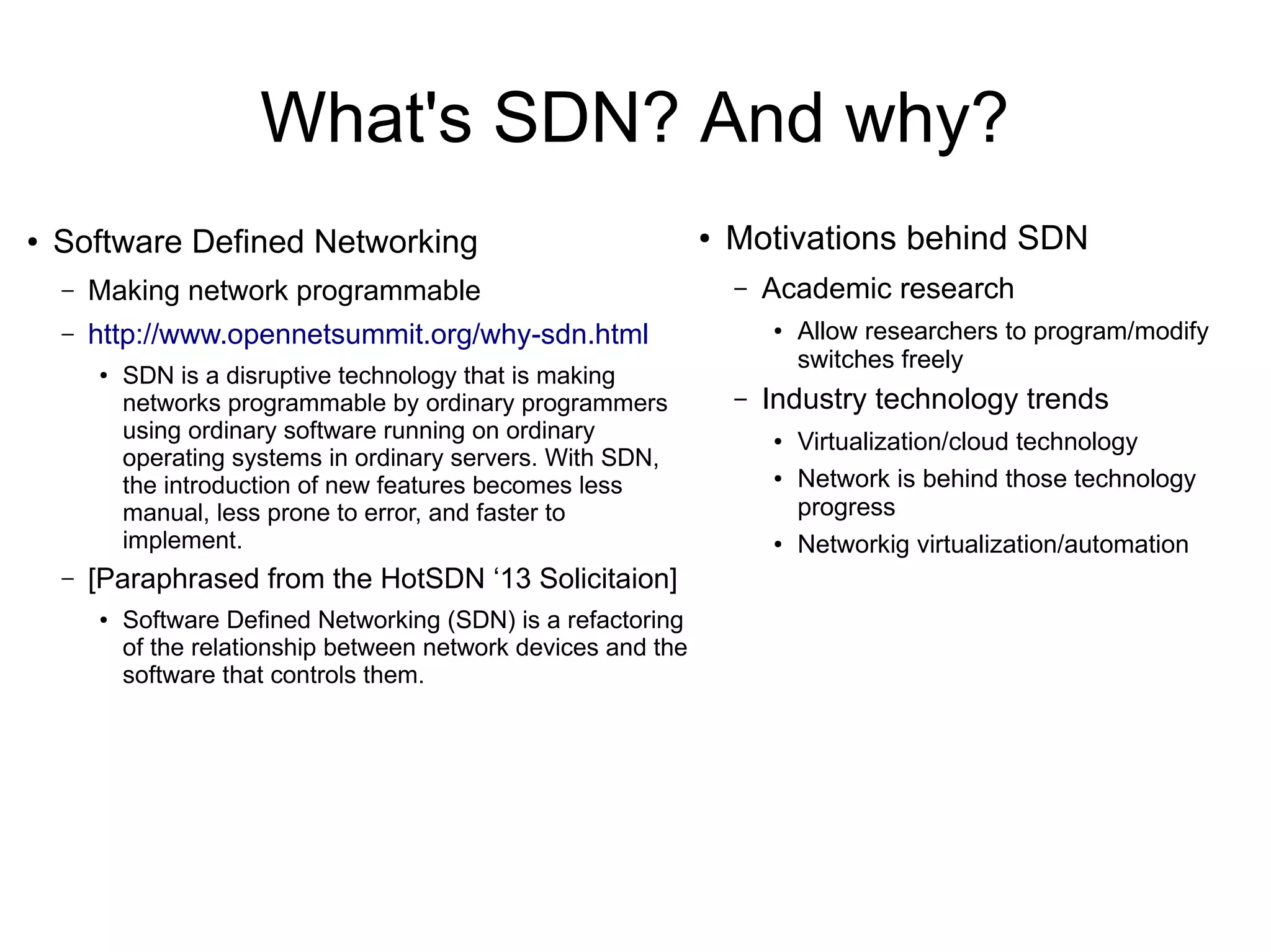 What's SDN? And why?
●
Software Defined Networking
– Making network programmable
– http://www.opennetsummit.org/why-sdn.html
●
SDN is a disruptive technology that is making
networks programmable by ordinary programmers
using ordinary software running on ordinary
operating systems in ordinary servers. With SDN,
the introduction of new features becomes less
manual, less prone to error, and faster to
implement.
– [Paraphrased from the HotSDN ‘13 Solicitaion]
●
Software Deﬁned Networking (SDN) is a refactoring
of the relationship between network devices and the
software that controls them.
● Motivations behind SDN
– Academic research
● Allow researchers to program/modify
switches freely
– Industry technology trends
● Virtualization/cloud technology
● Network is behind those technology
progress
● Networkig virtualization/automation
 
