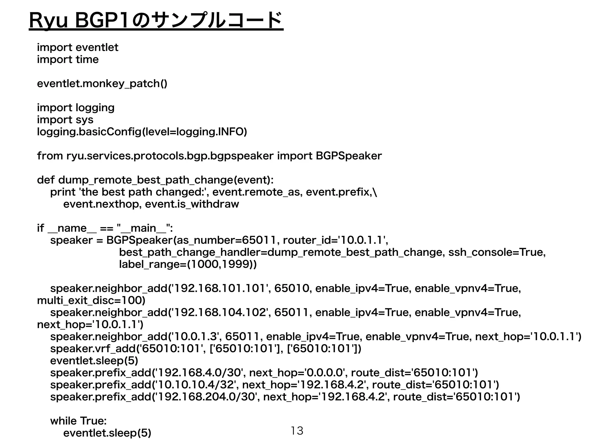 Ryu BGP1のサンプルコード 
import eventlet 
import time 
! 
eventlet.monkey_patch() 
! 
import logging 
import sys 
logging.basicConfig(level=logging.INFO) 
! 
from ryu.services.protocols.bgp.bgpspeaker import BGPSpeaker 
! 
def dump_remote_best_path_change(event): 
print 'the best path changed:', event.remote_as, event.prefix, 
event.nexthop, event.is_withdraw 
! 
if __name__ == "__main__": 
speaker = BGPSpeaker(as_number=65011, router_id='10.0.1.1', 
best_path_change_handler=dump_remote_best_path_change, ssh_console=True, 
label_range=(1000,1999)) 
! 
speaker.neighbor_add('192.168.101.101', 65010, enable_ipv4=True, enable_vpnv4=True, 
multi_exit_disc=100) 
speaker.neighbor_add('192.168.104.102', 65011, enable_ipv4=True, enable_vpnv4=True, 
next_hop='10.0.1.1') 
speaker.neighbor_add('10.0.1.3', 65011, enable_ipv4=True, enable_vpnv4=True, next_hop='10.0.1.1') 
speaker.vrf_add('65010:101', ['65010:101'], ['65010:101']) 
eventlet.sleep(5) 
speaker.prefix_add('192.168.4.0/30', next_hop='0.0.0.0', route_dist='65010:101') 
speaker.prefix_add('10.10.10.4/32', next_hop='192.168.4.2', route_dist='65010:101') 
speaker.prefix_add('192.168.204.0/30', next_hop='192.168.4.2', route_dist='65010:101') 
! 
while True: 
eventlet.sleep(5) 
13 
 