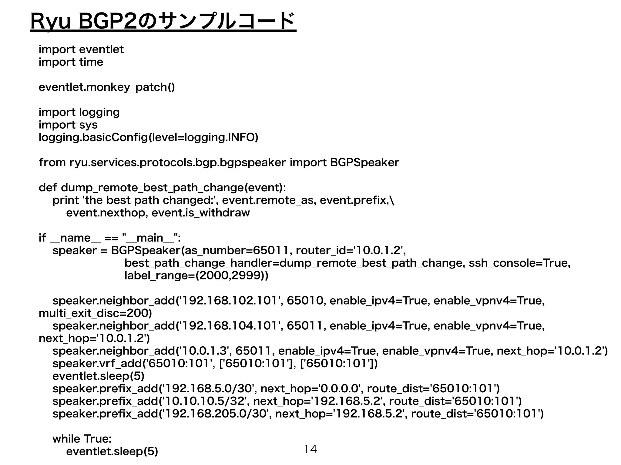 Ryu BGP2のサンプルコード 
import eventlet 
import time 
! 
eventlet.monkey_patch() 
! 
import logging 
import sys 
logging.basicConfig(level=logging.INFO) 
! 
from ryu.services.protocols.bgp.bgpspeaker import BGPSpeaker 
! 
def dump_remote_best_path_change(event): 
print 'the best path changed:', event.remote_as, event.prefix, 
event.nexthop, event.is_withdraw 
! 
if __name__ == "__main__": 
speaker = BGPSpeaker(as_number=65011, router_id='10.0.1.2', 
best_path_change_handler=dump_remote_best_path_change, ssh_console=True, 
label_range=(2000,2999)) 
! 
speaker.neighbor_add('192.168.102.101', 65010, enable_ipv4=True, enable_vpnv4=True, 
multi_exit_disc=200) 
speaker.neighbor_add('192.168.104.101', 65011, enable_ipv4=True, enable_vpnv4=True, 
next_hop='10.0.1.2') 
speaker.neighbor_add('10.0.1.3', 65011, enable_ipv4=True, enable_vpnv4=True, next_hop='10.0.1.2') 
speaker.vrf_add('65010:101', ['65010:101'], ['65010:101']) 
eventlet.sleep(5) 
speaker.prefix_add('192.168.5.0/30', next_hop='0.0.0.0', route_dist='65010:101') 
speaker.prefix_add('10.10.10.5/32', next_hop='192.168.5.2', route_dist='65010:101') 
speaker.prefix_add('192.168.205.0/30', next_hop='192.168.5.2', route_dist='65010:101') 
! 
while True: 
eventlet.sleep(5) 
14 
 