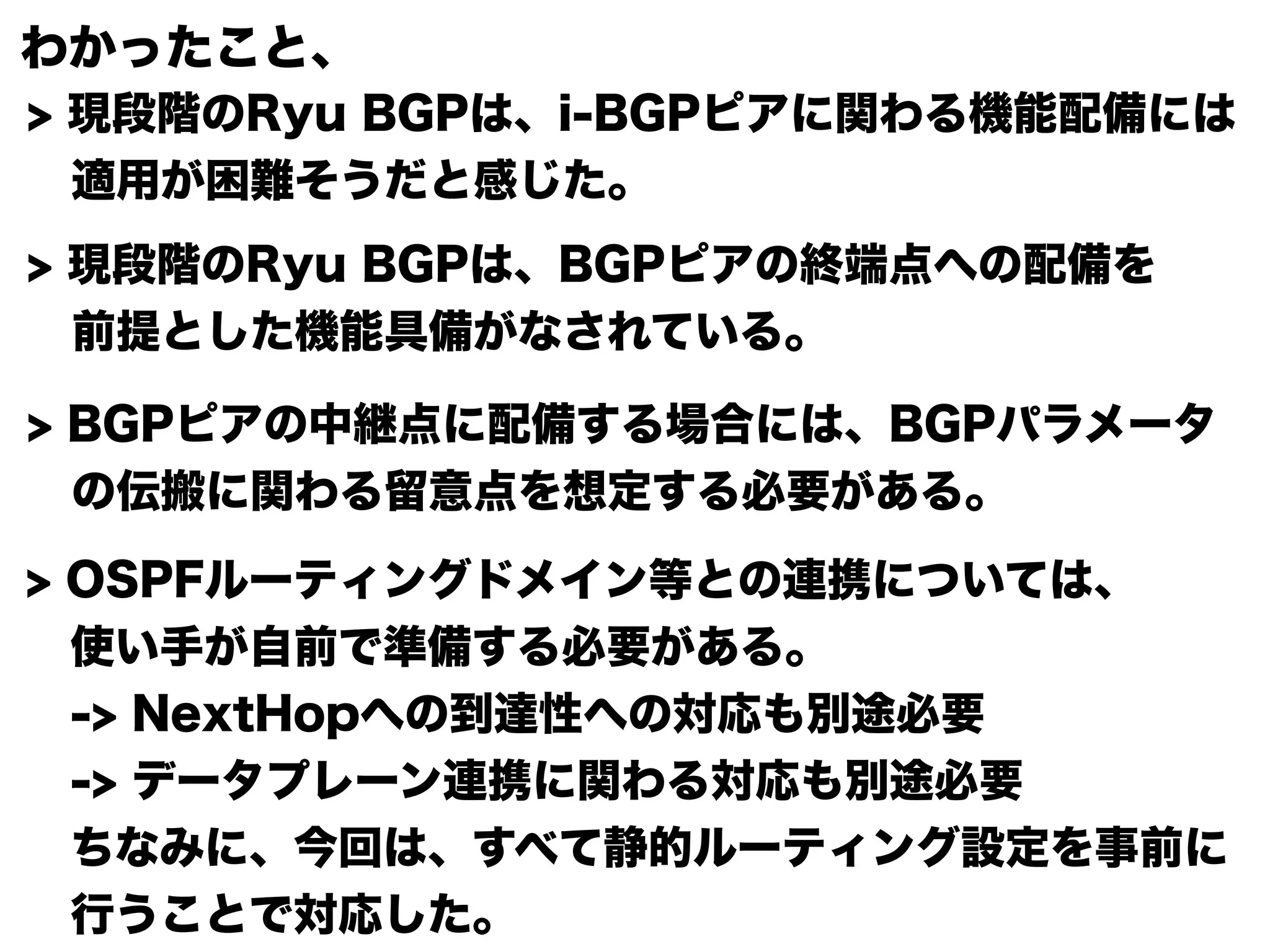わかったこと、 
> 現段階のRyu BGPは、i-BGPピアに関わる機能配備には 
　適用が困難そうだと感じた。 
> 現段階のRyu BGPは、BGPピアの終端点への配備を 
　前提とした機能具備がなされている。 
> BGPピアの中継点に配備する場合には、BGPパラメータ 
　の伝搬に関わる留意点を想定する必要がある。 
> OSPFルーティングドメイン等との連携については、 
　使い手が自前で準備する必要がある。 
　-> NextHopへの到達性への対応も別途必要 
　-> データプレーン連携に関わる対応も別途必要 
　ちなみに、今回は、すべて静的ルーティング設定を事前に 
　行うことで対応した。 

