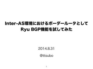 Inter-AS環境におけるボーダールータとして 
Ryu BGP機能を試してみた 
2014.8.31 
@ttsubo 
1 
 