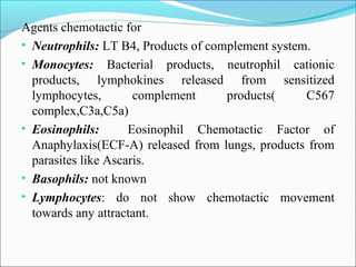 Agents chemotactic for
• Neutrophils: LT B4, Products of complement system.
• Monocytes: Bacterial products, neutrophil cationic
products, lymphokines released from sensitized
lymphocytes, complement products( C567
complex,C3a,C5a)
• Eosinophils: Eosinophil Chemotactic Factor of
Anaphylaxis(ECF-A) released from lungs, products from
parasites like Ascaris.
• Basophils: not known
• Lymphocytes: do not show chemotactic movement
towards any attractant.
 