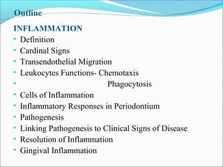 Outline
INFLAMMATION
• Definition
• Cardinal Signs
• Transendothelial Migration
• Leukocytes Functions- Chemotaxis
• Phagocytosis
• Cells of Inflammation
• Inflammatory Responses in Periodontium
• Pathogenesis
• Linking Pathogenesis to Clinical Signs of Disease
• Resolution of Inflammation
• Gingival Inflammation
 