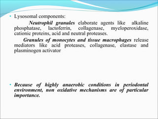 • Lysosomal components:
Neutrophil granules elaborate agents like alkaline
phosphatase, lactoferrin, collagenase, myeloperoxidase,
cationic proteins, acid and neutral proteases.
Granules of monocytes and tissue macrophages release
mediators like acid proteases, collagenase, elastase and
plasminogen activator
• Because of highly anaerobic conditions in periodontal
environment, non oxidative mechanisms are of particular
importance.
 
