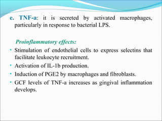 e. TNF-a: it is secreted by activated macrophages,
particularly in response to bacterial LPS.
Proinflammatory effects:
• Stimulation of endothelial cells to express selectins that
facilitate leukocyte recruitment.
• Activation of IL-1b production.
• Induction of PGE2 by macrophages and fibroblasts.
• GCF levels of TNF-a increases as gingival inflammation
develops.
 