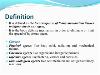 Definition
• It is defined as the local response of living mammalian tissues
to injury due to any agent.
• It is the body defense mechanism in order to eliminate or limit
the spread of injurious agent.
• Causes:
1. Physical agents like heat, cold, radiation and mechanical
trauma.
2. Chemical agents like organic and inorganic poisons.
3. Infective agents like bacteria, viruses and parasites.
4. Immunological agents like cell mediated and antigen-antibody
reactions.
 