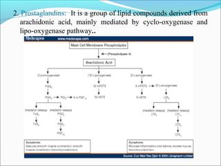 2. Prostaglandins: It is a group of lipid compounds derived from
arachidonic acid, mainly mediated by cyclo-oxygenase and
lipo-oxygenase pathway..
 