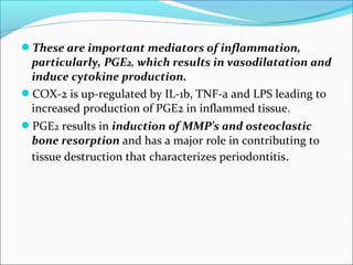 These are important mediators of inflammation,
particularly, PGE2, which results in vasodilatation and
induce cytokine production.
COX-2 is up-regulated by IL-1b, TNF-a and LPS leading to
increased production of PGE2 in inflammed tissue.
PGE2 results in induction of MMP’s and osteoclastic
bone resorption and has a major role in contributing to
tissue destruction that characterizes periodontitis.
 