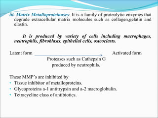 iii. Matrix Metalloproteinases: It is a family of proteolytic enzymes that
degrade extracellular matrix molecules such as collagen,gelatin and
elastin.
It is produced by variety of cells including macrophages,
neutrophils, fibroblasts, epithelial cells, osteoclasts.
Latent form Activated form
Proteases such as Cathepsin G
produced by neutrophils.
These MMP’s are inhibited by
• Tissue inhibitor of metalloproteins.
• Glycoproteins a-1 antitrypsin and a-2 macroglobulin.
• Tetracycline class of antibiotics.
 