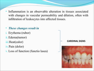 • Inflammation is an observable alteration in tissues associated
with changes in vascular permeability and dilation, often with
infiltration of leukocytes into affected tissues.
• These changes result in
i. Erythema (rubor)
ii.Edema(tumor)
iii.Heat(calor)
iv.Pain (dolor)
v. Loss of function (functio lasea)
CARDINAL SIGNS
 
