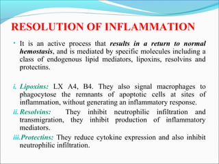 RESOLUTION OF INFLAMMATION
• It is an active process that results in a return to normal
hemostasis, and is mediated by specific molecules including a
class of endogenous lipid mediators, lipoxins, resolvins and
protectins.
i. Lipoxins: LX A4, B4. They also signal macrophages to
phagocytose the remnants of apoptotic cells at sites of
inflammation, without generating an inflammatory response.
ii.Resolvins: They inhibit neutrophilic infiltration and
transmigration, they inhibit production of inflammatory
mediators.
iii.Protectins: They reduce cytokine expression and also inhibit
neutrophilic infiltration.
 