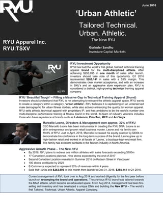 RYU Investment Opportunity
RYU has built the world’s first global, tailored technical training
apparel brand for the multi-disciplined athlete. After
achieving $253,995 in one month of sales after launch,
investors should take note of this opportunity. Q1 2016
represented $265,141 in sales with a 53% margin. This
demonstrates clear market acceptance, and with an increase
in SKU’s and an aggressive store expansion plan, RYU is
considered a distinct, high-growing technical training apparel
company.
RYU ‘Beautiful Tough’ – Filling a Massive Gap in Technical Training Apparel (Brand)
Investors should understand that RYU is not attempting to reinvent the athletic apparel space. RYU wants
to create a category within a category, ‘urban athletic’. RYU believes it is capitalizing on an underserved
male demographic for urban fitness clothes, while also actively enhancing the quality for woman apparel.
RYU sells athletic technical apparel with proprietary IP, and has ambitions to be the world’s number one
multi-discipline performance training & fitness brand in the world. Its team of industry veterans includes
those who have experience at brands such as Lululemon, PolarTec, MEC and Arc’teryx.
Marcello Leone, Directors & Management own approx. 32% of RYU
CEO Marcello Leone has been instrumental in creating the RYU DNA. Leone is an
all-in entrepreneur and proven retail business maven. Leone and his family own
19.8% of RYU. Just in April, 2016, Marcello increased his equity position by $400k to
demonstrate his confidence in the long-term success of the brand. Leone grew up in
high-fashion retail and worked in all facets of ‘Leone,’ a boutique high-end retail firm.
The family has excellent contacts in the fashion industry in North America.
Aggressive Growth Phase – The New RYU
 By 2019, RYU plans to redress one million athletes with sales forecasts exceeding $100m
 17 Canadian Locations planned. Nine stores expected by the end of 2017
 Second Canadian Location revealed in Summer 2016 on Robson Street in Vancouver
 100 stores worldwide by 2025
 E-Commerce expected to represent 50% of revenues within 4 years
 Sold 4681 units and $253,995 in one month from launch to Dec 31, 2015. $265,141 in Q1 2016.
Current management of RYU took over in Aug 2014 and worked diligently for the first year before
launch on revamping the brand and operations. The previous RYU brand was tailored towards
the MMA athlete, which became an exhausted space. From Aug 2014, management has been fire-
selling old inventory and has developed a unique DNA and building the New RYU – The world’s
first Tailored. Technical. Urban Athletic. Apparel Company.
Tailored Technical.
Urban. Athletic.
The New RYU
Gurinder Sandhu
Inventure Capital Markets
RYU Apparel Inc.
RYU:TSXV
June 2016
‘Urban Athletic’
 
