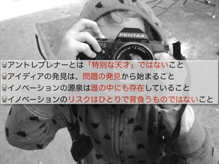 アントレプレナーとは「特別な天才」ではないこと
アイディアの発見は、問題の発見から始まること
イノベーションの源泉は誰の中にも存在していること
イノベーションのリスクはひとりで背負うものではないこと
 