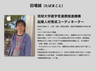 田場誠（たばまこと）

  琉球大学産学官連携推進機構
  起業人材育成コーディネーター
  県内IT企業にて、人事・法務・経営企画等、経営や組織運営の中核に携
  わる。
  ２０１２年５月より現職。
  前職では、社員数が１０数名の時に入社し、退職時には２５０名まで社
  員数が増加。スタートアップから軌道に乗せるまでの苦労、資金調達、
  事業拡大そして厳しい不況下での組織改変等を経験した。その過程で
  「企業（事業）は人なり」を痛感。
  「どんなポジションにあっても、課題を自ら発見し解決に向けて動く人
  が必要だ。」
  民間企業出身である事を生かして、大学ので現場では気づきにくい視点
  や積極的な人材交流等、大学教育に新風を吹き込むべく奮闘する日々。
  沖縄県那覇市出身。３７歳。
 