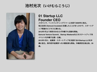池村光次（いけむらこうじ）

   01 Startup LLC
   Founder CEO
   メガバンク、ヘッドハンティングファームを経て2009年に独立。
   独立当初にSamurai Incubateに在籍したことがきっかけで、スタートア
   ップ関連のビジネスに携わる。
   2012年7月より東京のみならず沖縄でも活動を開始。
   Samurai Venture Summit、Startup Weekendなどのスタートアップ系
   イベントを沖縄で企画・主催。
   2013年1月に、起業家・スタートアップを支援する01Startup.LLCを沖
   縄に設立。県内若手起業家への少額投資も開始。沖縄県宮古島出身。29
   歳。
 