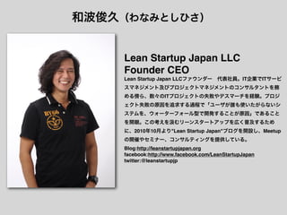 和波俊久（わなみとしひさ）


    Lean Startup Japan LLC
    Founder CEO
    Lean Startup Japan LLCファウンダー 代表社員。IT企業でITサービ
    スマネジメント及びプロジェクトマネジメントのコンサルタントを務
    める傍ら、数々のITプロジェクトの失敗やデスマーチを経験。プロジ
    ェクト失敗の原因を追求する過程で「ユーザが誰も使いたがらないシ
    ステムを、ウォーターフォール型で開発することが原因」であること
    を開眼。この考えを         むリーンスタートアップを広く普及するため
    に、2010年10月より"Lean Startup Japan"ブログを開設し、Meetup
    の開催やセミナー、コンサルティングを提供している。
    Blog:http://leanstartupjapan.org
    facebook:http://www.facebook.com/LeanStartupJapan
    twitter:@leanstartupjp
 