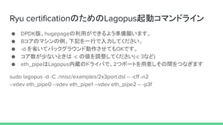 Ryu certificationのためのLagopus起動コマンドライン
● DPDK版。hugepageの利用ができるよう準備願います。
● 8コアのマシンの例。下記を一行で入力してください。
● -d を省いてバックグラウンド動作させてもOKです。
● コア数が少ないときは -c の値を調整してください(-c 3など)
● eth_pipeはLagopus内蔵のドライバで、2つポートを用意しその間をつなぎます
sudo lagopus -d -C ./misc/examples/2x3port.dsl -- -cff -n2
--vdev eth_pipe0 --vdev eth_pipe1 --vdev eth_pipe2 -- -p3f
 