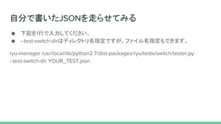 自分で書いたJSONを走らせてみる
● 下記を1行で入力してください。
● --test-switch-dirはディレクトリ名指定ですが、ファイル名指定もできます。
ryu-manager /usr/local/lib/python2.7/dist-packages/ryu/tests/switch/tester.py
--test-switch-dir YOUR_TEST.json
 