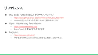 リファレンス
● Ryu book “OpenFlowスイッチテストツール”
○ https://osrg.github.io/ryu-book/ja/html/switch_test_tool.html
○ mininetを使ったテストの方法についても書かれています
● Open Networking Foundation
○ https://opennetworking.org/
○ OpenFlow仕様書などが入手できます
● Lagopus
○ https://lagopus.github.io/
○ バグを見つけたらgithubのissueなどでご報告いただければ。
 