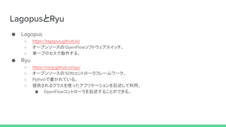 LagopusとRyu
● Lagopus
○ https://lagopus.github.io/
○ オープンソースのOpenFlowソフトウェアスイッチ。
○ 単一プロセスで動作する。
● Ryu
○ https://osrg.github.io/ryu/
○ オープンソースのSDNコントローラフレームワーク。
○ Pythonで書かれている。
○ 提供されるクラスを使ったアプリケーションを記述して利用。
■ OpenFlowコントローラを記述することができる。
 