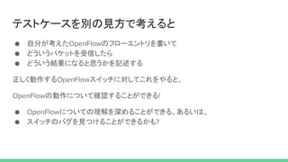 テストケースを別の見方で考えると
● 自分が考えたOpenFlowのフローエントリを書いて
● どういうパケットを受信したら
● どういう結果になると思うかを記述する
正しく動作するOpenFlowスイッチに対してこれをやると、
OpenFlowの動作について確認することができる!
● OpenFlowについての理解を深めることができる。あるいは、
● スイッチのバグを見つけることができるかも?
 