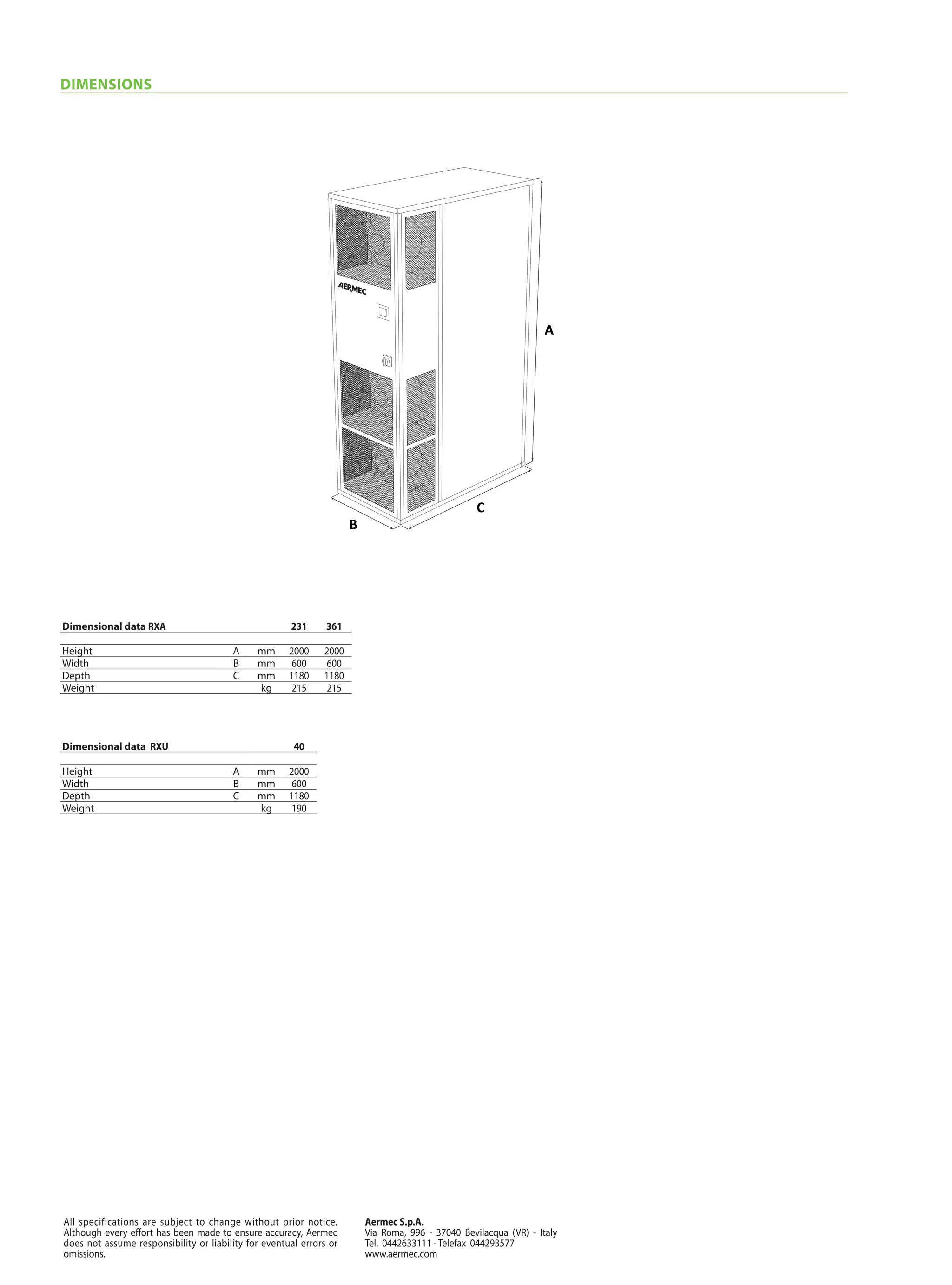 Aermec S.p.A.
Via Roma, 996 - 37040 Bevilacqua (VR) - Italy
Tel. 0442633111 - Telefax 044293577
www.aermec.com
All specifications are subject to change without prior notice.
Although every effort has been made to ensure accuracy, Aermec
does not assume responsibility or liability for eventual errors or
omissions.
DIMENSIONS
Dimensional data RXA 231 361
Height A mm 2000 2000
Width B mm 600 600
Depth C mm 1180 1180
Weight kg 215 215
Dimensional data RXU 40
Height A mm 2000
Width B mm 600
Depth C mm 1180
Weight kg 190
B
C
A
 