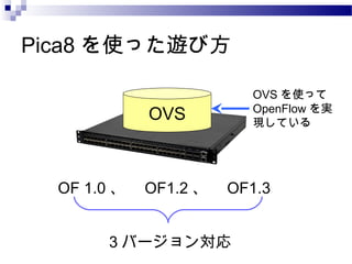 Pica8 を使った遊び方
OVS

OVS を使って
OpenFlow を実
現している

OF 1.0 、　 OF1.2 、　 OF1.3
3 バージョン対応

 