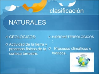 NATURALES
GEOLÓGICOS:
Actividad de la tierra y
procesos físicos de la
corteza terrestre.
clasificación
HIDROMETEREOLOGICOS
:
Procesos climáticos e
hídricos.
 