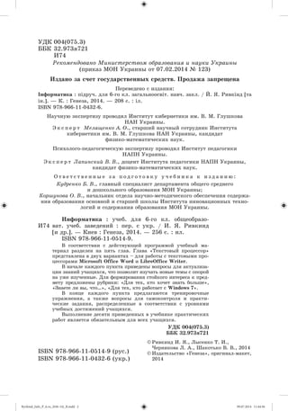 ÓÄÊ 004(075.3)
ÁÁÊ 32.973ÿ721
È74
© Ðèâêèíä È. ß., Ëûñåíêî Ò. È.,
×åðíèêîâà Ë. À., Øàêîòüêî Â. Â., 2014
© Èçäàòåëüñòâî «Ãåíåçà», îðèãèíàë-ìàêåò,
2014
ISBN 978-966-11-0514-9 (ðóñ.)
ISBN 978-966-11-0432-6 (óêð.)
Ðåêîìåíäîâàíî Ìèíèñòåðñòâîì îáðàçîâàíèÿ è íàóêè Óêðàèíû
(ïðèêàç ÌÎÍ Óêðàèíû îò 07.02.2014 № 123)
È74
Èíôîðìàòèêà : ó÷åá. äëÿ 6-ãî êë. îáùåîáðàçî-
âàò. ó÷åá. çàâåäåíèé : ïåð. ñ óêð. / È. ß. Ðèâêèíä
[è äð.]. — Êèåâ : Ãåíåçà, 2014. — 256 ñ. : èë.
ISBN 978-966-11-0514-9.
Â ñîîòâåòñòâèè ñ äåéñòâóþùåé ïðîãðàììîé ó÷åáíûé ìà-
òåðèàë ðàçäåëåí íà ïÿòü ãëàâ. Ãëàâà «Òåêñòîâûé ïðîöåññîð»
ïðåäñòàâëåíà â äâóõ âàðèàíòàõ – äëÿ ðàáîòû ñ òåêñòîâûìè ïðî-
öåññîðàìè Microsoft Office Word è LibreOffice Writer.
Â íà÷àëå êàæäîãî ïóíêòà ïðèâåäåíû âîïðîñû äëÿ àêòóàëèçà-
öèè çíàíèé ó÷àùèõñÿ, ÷òî ïîçâîëèò èçó÷àòü íîâûå òåìû ñ îïîðîé
íà óæå èçó÷åííûå. Äëÿ ôîðìèðîâàíèÿ ñòîéêîãî èíòåðåñà ê ïðåä-
ìåòó ïðåäëîæåíû ðóáðèêè: «Äëÿ òåõ, êòî õî÷åò çíàòü áîëüøå»,
«Çíàåòå ëè âû, ÷òî…», «Äëÿ òåõ, êòî ðàáîòàåò ñ Windows 7».
Â êîíöå êàæäîãî ïóíêòà ïðåäëàãàþòñÿ òðåíèðîâî÷íûå
óïðàæíåíèÿ, à òàêæå âîïðîñû äëÿ ñàìîêîíòðîëÿ è ïðàêòè-
÷åñêèå çàäàíèÿ, ðàñïðåäåëåííûå â ñîîòâåòñòâèè ñ óðîâíÿìè
ó÷åáíûõ äîñòèæåíèé ó÷àùèõñÿ.
Âûïîëíåíèå äåñÿòè ïðèâåäåííûõ â ó÷åáíèêå ïðàêòè÷åñêèõ
ðàáîò ÿâëÿåòñÿ îáÿçàòåëüíûì äëÿ âñåõ ó÷àùèõñÿ.
ÓÄÊ 004(075.3)
ÁÁÊ 32.973ÿ721
Ïåðåâåäåíî ñ èçäàíèÿ:
Іíôîðìàòèêà : ïіäðó÷. äëÿ 6-ãî êë. çàãàëüíîîñâіò. íàâ÷. çàêë. / É. ß. Ðèâêіíä [òà
іí.]. — Ê. : Ãåíåçà, 2014. — 208 ñ. : іë.
ISBN 978-966-11-0432-6.
Íàó÷íóþ ýêñïåðòèçó ïðîâîäèë Èíñòèòóò êèáåðíåòèêè èì. Â. Ì. Ãëóøêîâà
ÍÀÍ Óêðàèíû.
Ý ê ñ ï å ð ò Ìåëàùåíêî À. Î., ñòàðøèé íàó÷íûé ñîòðóäíèê Èíñòèòóòà
êèáåðíåòèêè èì. Â. Ì. Ãëóøêîâà ÍÀÍ Óêðàèíû, êàíäèäàò
ôèçèêî-ìàòåìàòè÷åñêèõ íàóê.
Ïñèõîëîãî-ïåäàãîãè÷åñêóþ ýêñïåðòèçó ïðîâîäèë Èíñòèòóò ïåäàãîãèêè
ÍÀÏÍ Óêðàèíû.
Ý ê ñ ï å ð ò Ëàïèíñêèé Â. Â., äîöåíò Èíñòèòóòà ïåäàãîãèêè ÍÀÏÍ Óêðàèíû,
êàíäèäàò ôèçèêî-ìàòåìàòè÷åñêèõ íàóê.
Î ò â å ò ñ ò â å í í û å ç à ï î ä ã î ò î â ê ó ó ÷ å á í è ê à ê è ç ä à í è þ :
Êóäðåíêî Á. Â., ãëàâíûé ñïåöèàëèñò äåïàðòàìåíòà îáùåãî ñðåäíåãî
è äîøêîëüíîãî îáðàçîâàíèÿ ÌÎÍ Óêðàèíû;
Êîðøóíîâà Î. Â., íà÷àëüíèê îòäåëà íàó÷íî-ìåòîäè÷åñêîãî îáåñïå÷åíèÿ ñîäåðæà-
íèÿ îáðàçîâàíèÿ îñíîâíîé è ñòàðøåé øêîëû Èíñòèòóòà èííîâàöèîííûõ òåõíî-
ëîãèé è ñîäåðæàíèÿ îáðàçîâàíèÿ ÌÎÍ Óêðàèíû.
Èçäàíî çà ñ÷åò ãîñóäàðñòâåííûõ ñðåäñòâ. Ïðîäàæà çàïðåùåíà
Ryvkind_Info_P_6.ru_(036-14)_R.indd 2 09.07.2014 11:44:56
 