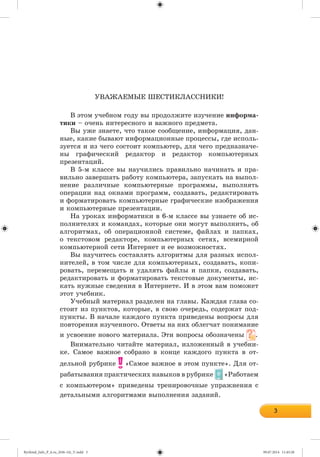 3
ÓÂÀÆÀÅÌÛÅ ØÅÑÒÈÊËÀÑÑÍÈÊÈ!
Â ýòîì ó÷åáíîì ãîäó âû ïðîäîëæèòå èçó÷åíèå èíôîðìà-
òèêè – î÷åíü èíòåðåñíîãî è âàæíîãî ïðåäìåòà.
Âû óæå çíàåòå, ÷òî òàêîå ñîîáùåíèå, èíôîðìàöèÿ, äàí-
íûå, êàêèå áûâàþò èíôîðìàöèîííûå ïðîöåññû, ãäå èñïîëü-
çóåòñÿ è èç ÷åãî ñîñòîèò êîìïüþòåð, äëÿ ÷åãî ïðåäíàçíà÷å-
íû ãðàôè÷åñêèé ðåäàêòîð è ðåäàêòîð êîìïüþòåðíûõ
ïðåçåíòàöèé.
Â 5-ì êëàññå âû íàó÷èëèñü ïðàâèëüíî íà÷èíàòü è ïðà-
âèëüíî çàâåðøàòü ðàáîòó êîìïüþòåðà, çàïóñêàòü íà âûïîë-
íåíèå ðàçëè÷íûå êîìïüþòåðíûå ïðîãðàììû, âûïîëíÿòü
îïåðàöèè íàä îêíàìè ïðîãðàìì, ñîçäàâàòü, ðåäàêòèðîâàòü
è ôîðìàòèðîâàòü êîìïüþòåðíûå ãðàôè÷åñêèå èçîáðàæåíèÿ
è êîìïüþòåðíûå ïðåçåíòàöèè.
Íà óðîêàõ èíôîðìàòèêè â 6-ì êëàññå âû óçíàåòå îá èñ-
ïîëíèòåëÿõ è êîìàíäàõ, êîòîðûå îíè ìîãóò âûïîëíèòü, îá
àëãîðèòìàõ, îá îïåðàöèîííîé ñèñòåìå, ôàéëàõ è ïàïêàõ,
î òåêñòîâîì ðåäàêòîðå, êîìïüþòåðíûõ ñåòÿõ, âñåìèðíîé
êîìïüþòåðíîé ñåòè Èíòåðíåò è åå âîçìîæíîñòÿõ.
Âû íàó÷èòåñü ñîñòàâëÿòü àëãîðèòìû äëÿ ðàçíûõ èñïîë-
íèòåëåé, â òîì ÷èñëå äëÿ êîìïüþòåðíûõ, ñîçäàâàòü, êîïè-
ðîâàòü, ïåðåìåùàòü è óäàëÿòü ôàéëû è ïàïêè, ñîçäàâàòü,
ðåäàêòèðîâàòü è ôîðìàòèðîâàòü òåêñòîâûå äîêóìåíòû, èñ-
êàòü íóæíûå ñâåäåíèÿ â Èíòåðíåòå. È â ýòîì âàì ïîìîæåò
ýòîò ó÷åáíèê.
Ó÷åáíûé ìàòåðèàë ðàçäåëåí íà ãëàâû. Êàæäàÿ ãëàâà ñî-
ñòîèò èç ïóíêòîâ, êîòîðûå, â ñâîþ î÷åðåäü, ñîäåðæàò ïîä-
ïóíêòû. Â íà÷àëå êàæäîãî ïóíêòà ïðèâåäåíû âîïðîñû äëÿ
ïîâòîðåíèÿ èçó÷åííîãî. Îòâåòû íà íèõ îáëåã÷àò ïîíèìàíèå
è óñâîåíèå íîâîãî ìàòåðèàëà. Ýòè âîïðîñû îáîçíà÷åíû .
Âíèìàòåëüíî ÷èòàéòå ìàòåðèàë, èçëîæåííûé â ó÷åáíè-
êå. Ñàìîå âàæíîå ñîáðàíî â êîíöå êàæäîãî ïóíêòà â îò-
äåëüíîé ðóáðèêå «Ñàìîå âàæíîå â ýòîì ïóíêòå». Äëÿ îò-
ðàáàòûâàíèÿ ïðàêòè÷åñêèõ íàâûêîâ â ðóáðèêå «Ðàáîòàåì
ñ êîìïüþòåðîì» ïðèâåäåíû òðåíèðîâî÷íûå óïðàæíåíèÿ ñ
äåòàëüíûìè àëãîðèòìàìè âûïîëíåíèÿ çàäàíèé.
Ryvkind_Info_P_6.ru_(036-14)_V.indd 3 09.07.2014 11:45:28
 