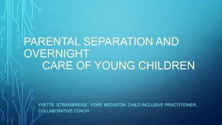 PARENTAL SEPARATION AND
OVERNIGHT
CARE OF YOUNG CHILDREN
YVETTE STRAWBRIDGE : FDRP, MEDIATOR, CHILD INCLUSIVE PRACTITIONER,
COLLABORATIVE COACH
 