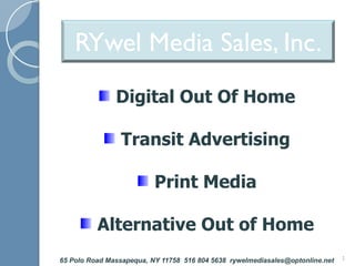 RYwel Media Sales, Inc.
               Digital Out Of Home

                Transit Advertising

                          Print Media

          Alternative Out of Home
65 Polo Road Massapequa, NY 11758 516 804 5638 rywelmediasales@optonline.net   1
 