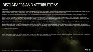 18 | COMMERCIAL | 2017 | AMD CONFIDENTIAL – UNDER EMBARGO – JUNE 29TH 2017 – 9 AM EST
DISCLAIMER
The information contained herein is for informational purposes only, and is subject to change without notice. Timelines, roadmaps, and/or product release dates shown in these slides are plans only and
subject to change. “Polaris”, “Vega”, “Radeon Vega”, “Navi”, “Zen” and “Naples” are codenames for AMD architectures, and are not product names.
While every precaution has been taken in the preparation of this document, it may contain technical inaccuracies, omissions and typographical errors, and AMD is under no obligation to update or
otherwise correct this information. Advanced Micro Devices, Inc. makes no representations or warranties with respect to the accuracy or completeness of the contents of this document, and assumes no
liability of any kind, including the implied warranties of noninfringement, merchantability or fitness for particular purposes, with respect to the operation or use of AMD hardware, software or other
products described herein. No license, including implied or arising by estoppel, to any intellectual property rights is granted by this document. Terms and limitations applicable to the purchase or use of
AMD’s products are as set forth in a signed agreement between the parties or in AMD's Standard Terms and Conditions of Sale.
The information contained herein is for informational purposes only, and is subject to change without notice. While every precaution has been taken in the preparation of this document, it may contain
technical inaccuracies, omissions and typographical errors, and AMD is under no obligation to update or otherwise correct this information. Advanced Micro Devices, Inc. makes no representations or
warranties with respect to the accuracy or completeness of the contents of this document, and assumes no liability of any kind, including the implied warranties of noninfringement, merchantability or
fitness for particular purposes, with respect to the operation or use of AMD hardware, software or other products described herein. No license, including implied or arising by estoppel, to any intellectual
property rights is granted by this document. Terms and limitations applicable to the purchase or use of AMD’s products are as set forth in a signed agreement between the parties or in AMD's Standard
Terms and Conditions of Sale. GD-18
©2017 Advanced Micro Devices, Inc. All rights reserved. AMD, the AMD Arrow logo,, Ryzen, Threadripper, and combinations thereof are trademarks of Advanced Micro Devices, Inc. Other product names
used in this publication are for identification purposes only and may be trademarks of their respective companies.
 