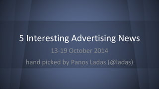 5 Interesting Advertising News 
13-19 October 2014 
hand picked by Panos Ladas (@ladas) 
 